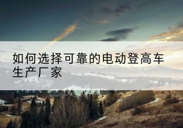 穆棱电动登高车厂家-如何选择可靠的电动登高车生产厂家