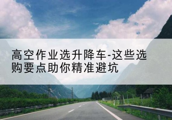 穆棱升降车厂家-高空作业选升降车-这些选购要点助你*避坑