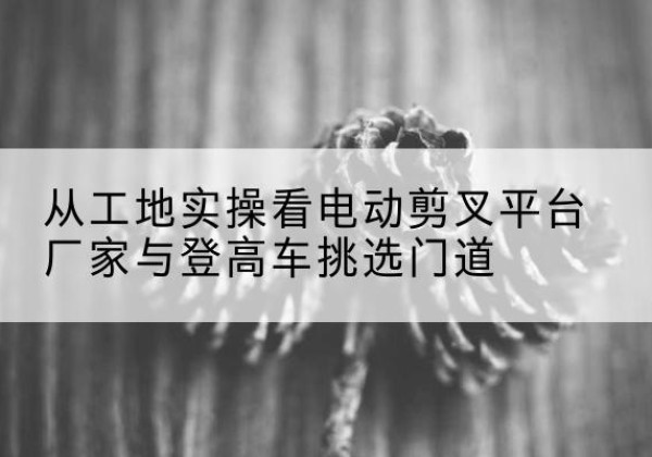 穆棱电动剪叉升降平台厂家-从工地实操看电动剪叉平台厂家与登高车挑选门道