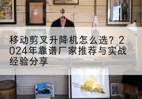 穆棱升降平台厂家推荐-移动剪叉升降机怎么选？2024年靠谱厂家推荐与实战经验分享